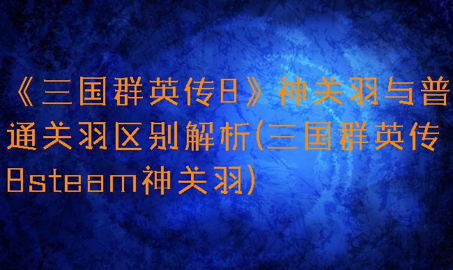《三国群英传8》神关羽与普通关羽区别解析(三国群英传8steam神关羽)