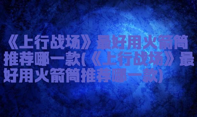 《上行战场》最好用火箭筒推荐哪一款(《上行战场》最好用火箭筒推荐哪一款)