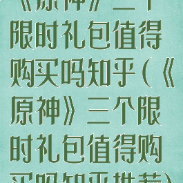 《原神》三个限时礼包值得购买吗知乎(《原神》三个限时礼包值得购买吗知乎推荐)