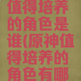 《原神》值得培养的角色是谁(原神值得培养的角色有哪些)