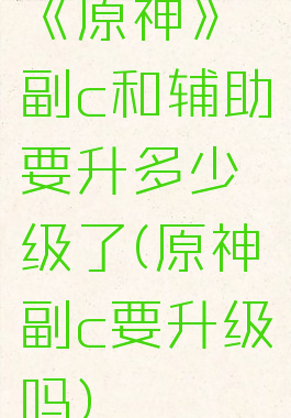 《原神》副c和辅助要升多少级了(原神副c要升级吗)