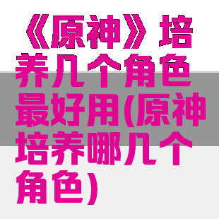 《原神》培养几个角色最好用(原神培养哪几个角色)