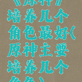 《原神》培养几个角色最好(原神主要培养几个角色)