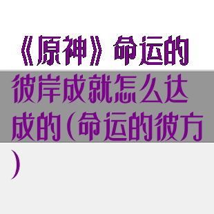 《原神》命运的彼岸成就怎么达成的(命运的彼方)