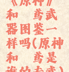 《原神》和璞鸢武器图鉴一样吗(原神和璞鸢是谁的专武)