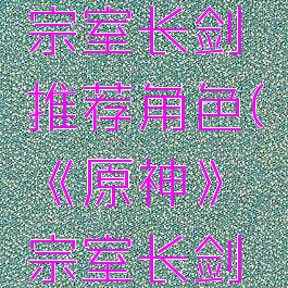 《原神》宗室长剑推荐角色(《原神》宗室长剑推荐角色)