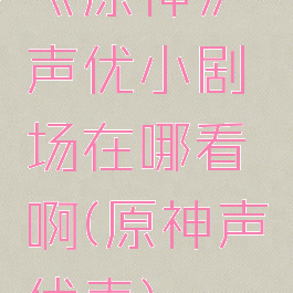 《原神》声优小剧场在哪看啊(原神声优表)