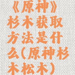 《原神》杉木获取方法是什么(原神杉木松木)