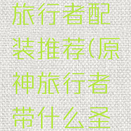 《原神》旅行者配装推荐(原神旅行者带什么圣物)