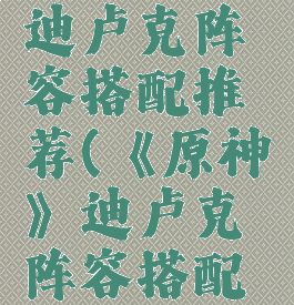 《原神》迪卢克阵容搭配推荐(《原神》迪卢克阵容搭配推荐)