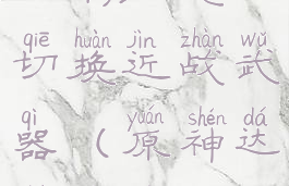 《原神》达达利亚怎么切换近战武器(原神达达利亚怎么样)