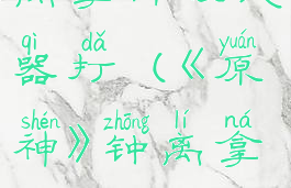 《原神》钟离拿什么武器打(《原神》钟离拿什么武器打)