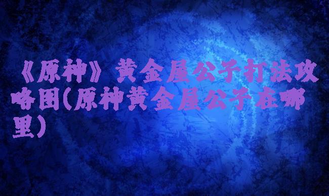 《原神》黄金屋公子打法攻略图(原神黄金屋公子在哪里)