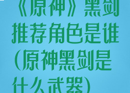 《原神》黑剑推荐角色是谁(原神黑剑是什么武器)