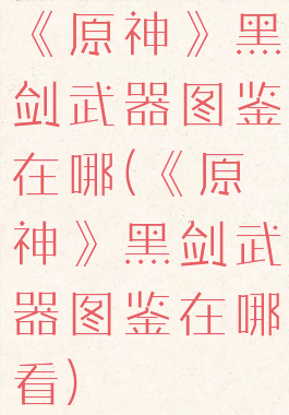 《原神》黑剑武器图鉴在哪(《原神》黑剑武器图鉴在哪看)