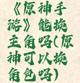 《原神手游》能换主角吗(原神可以换角色吗)