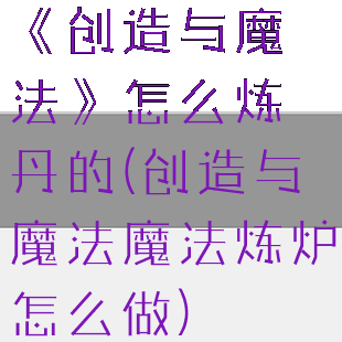 《创造与魔法》怎么炼丹的(创造与魔法魔法炼炉怎么做)
