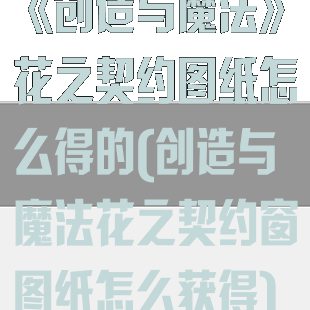 《创造与魔法》花之契约图纸怎么得的(创造与魔法花之契约窗图纸怎么获得)