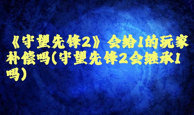 《守望先锋2》会给1的玩家补偿吗(守望先锋2会继承1吗)