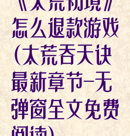 《太荒初境》怎么退款游戏(太荒吞天诀最新章节-无弹窗全文免费阅读)