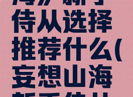 《妄想山海》新手侍从选择推荐什么(妄想山海新手侍从哪个好)