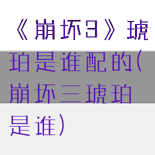 《崩坏3》琥珀是谁配的(崩坏三琥珀是谁)