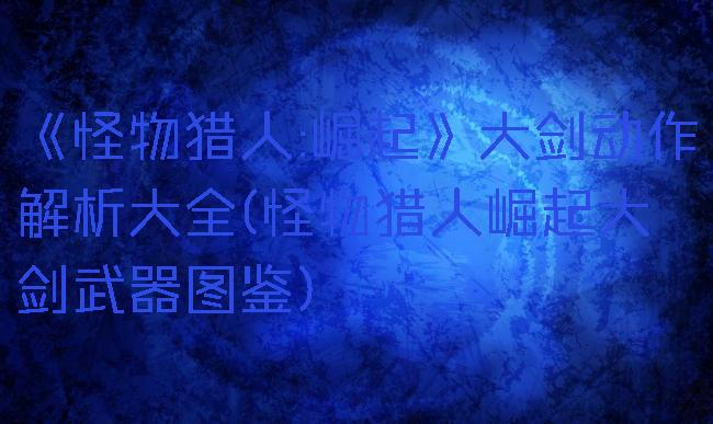 《怪物猎人:崛起》大剑动作解析大全(怪物猎人崛起大剑武器图鉴)