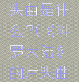 《斗罗大陆》的片头曲是什么?(《斗罗大陆》的片头曲是什么歌曲)