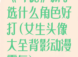 《斗诡》新手选什么角色好打(女生头像大全背影动漫霸气)