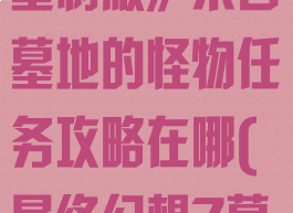 《最终幻想7:重制版》来自墓地的怪物任务攻略在哪(最终幻想7墓地)