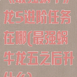 《最强蜗牛》龙5进阶任务在哪(最强蜗牛龙五之后升什么)