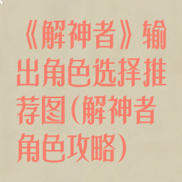 《解神者》输出角色选择推荐图(解神者角色攻略)