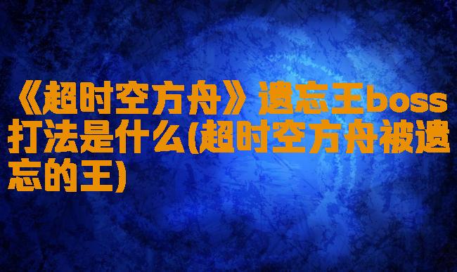 《超时空方舟》遗忘王boss打法是什么(超时空方舟被遗忘的王)