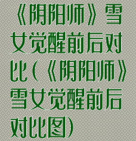 《阴阳师》雪女觉醒前后对比(《阴阳师》雪女觉醒前后对比图)