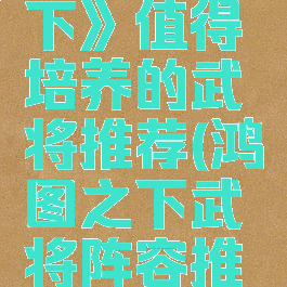 《鸿图之下》值得培养的武将推荐(鸿图之下武将阵容推荐)