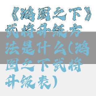 《鸿图之下》武将升级方法是什么(鸿图之下武将升级表)