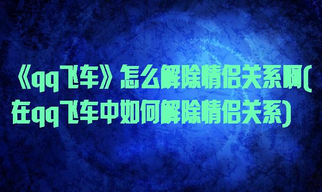 《qq飞车》怎么解除情侣关系啊(在qq飞车中如何解除情侣关系)