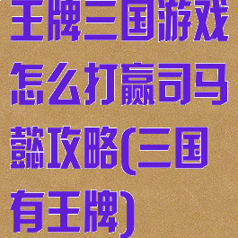 王牌三国游戏怎么打赢司马懿攻略(三国有王牌)