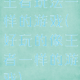 王者玩法一样的游戏(好玩的像王者一样的游戏)