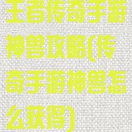 王者传奇手游神兽攻略(传奇手游神兽怎么获得)