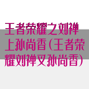 王者荣耀之刘禅上孙尚香(王者荣耀刘禅叉孙尚香)