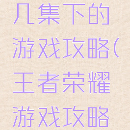 王者荣耀几集下的游戏攻略(王者荣耀游戏攻略在哪里)