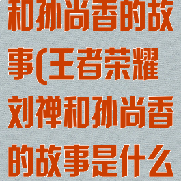 王者荣耀刘禅和孙尚香的故事(王者荣耀刘禅和孙尚香的故事是什么)