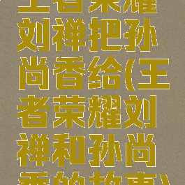 王者荣耀刘禅把孙尚香给(王者荣耀刘禅和孙尚香的故事)