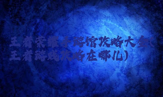 王者荣耀手游馆攻略大全(王者游戏攻略在哪儿)