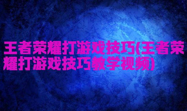 王者荣耀打游戏技巧(王者荣耀打游戏技巧教学视频)