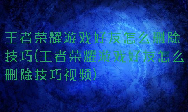 王者荣耀游戏好友怎么删除技巧(王者荣耀游戏好友怎么删除技巧视频)