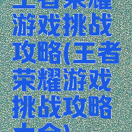 王者荣耀游戏挑战攻略(王者荣耀游戏挑战攻略大全)