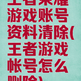 王者荣耀游戏账号资料清除(王者游戏帐号怎么删除)