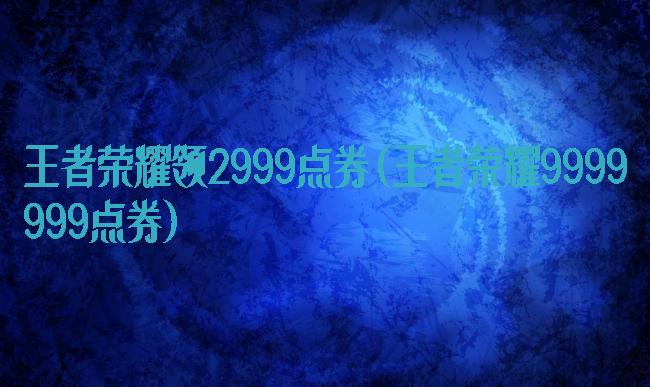 王者荣耀领2999点券(王者荣耀9999999点券)